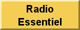 Radio Essentiel est une autre station à caractère purement évangélique, émettant sur un recepteur de radio internet captant plus de 15 000 stations a travers le monde et en ligne à l'adresse www.maradioessentiel.com. Nous ne sommes pas sous la tutelle d’une quelconque mission, ni d’aucune religion. Nous croyons en Jesus le Seul Sauveur par Excellence de l’Humanite. Nous prêchons Sa Venue et Son Retour prochain. Nous confessons la Foi Chrétienne dans le Père, Le Fils et le St Esprit de Dieu. 